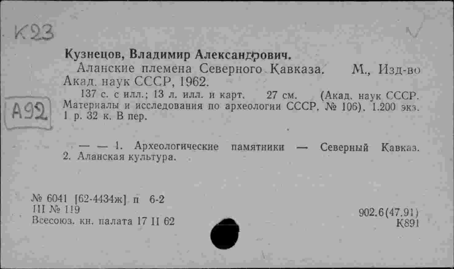 ﻿каз
А92.
Кузнецов, Владимир Александрович.
Аланские племена Северного Кавказа. М., Изд-во Акад, наук СССР, 1962.
137 с. с илл.; 13 л. илл. и карт. 27 см. (Акад, наук СССР. Материалы и исследования по археологии СССР. № 106). 1.200 экз. 1 р. 32 к. В пер.
— — 1. Археологические памятники — Северный Кавказ.
2. Аланская культура.
№ 6041 [62-4434ж1 п 6-2
III № 119
Всесоюз. кн. палата 17 II 6'2
902.6(47.91)
К891